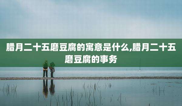 腊月二十五磨豆腐的寓意是什么,腊月二十五磨豆腐的事务