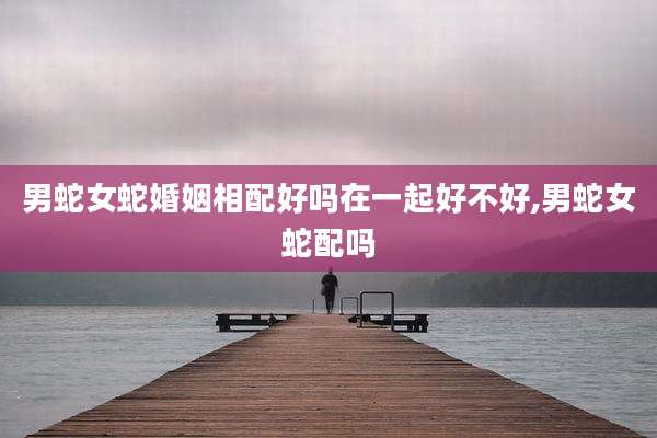 男蛇女蛇婚姻相配好吗在一起好不好,男蛇女蛇配吗