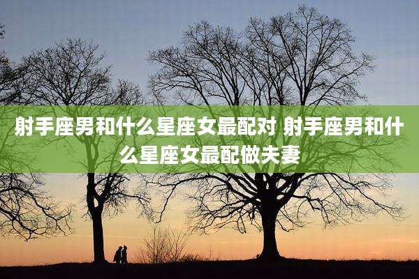 射手座男和什么星座女最配对 射手座男和什么星座女最配做夫妻