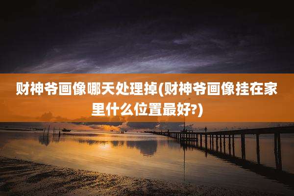 财神爷画像哪天处理掉(财神爷画像挂在家里什么位置最好?)