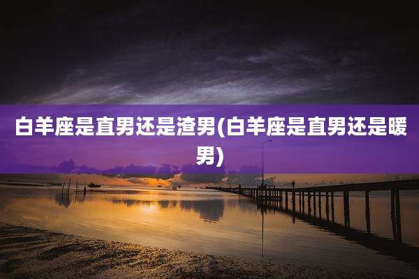 白羊座是直男还是渣男(白羊座是直男还是暖男)