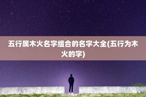 五行属木火名字组合的名字大全(五行为木火的字)
