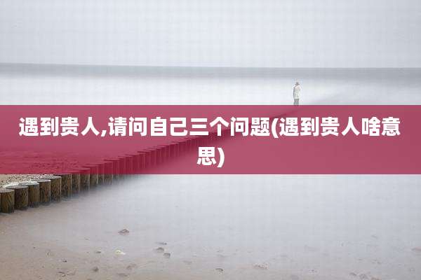 遇到贵人,请问自己三个问题(遇到贵人啥意思)