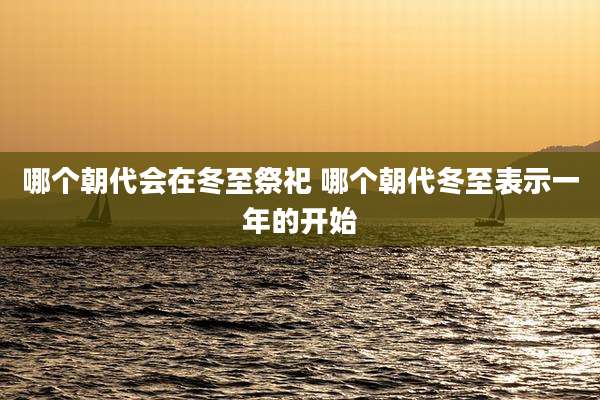 哪个朝代会在冬至祭祀 哪个朝代冬至表示一年的开始