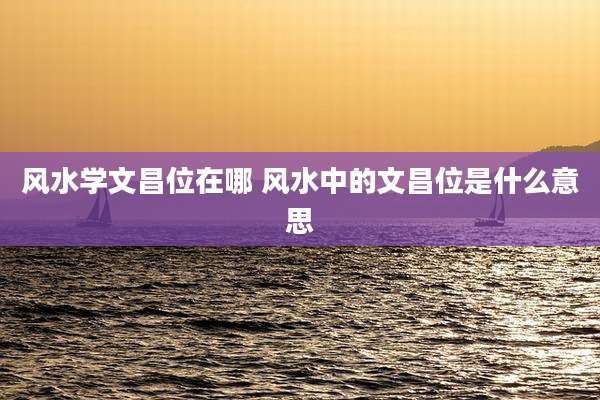 风水学文昌位在哪 风水中的文昌位是什么意思