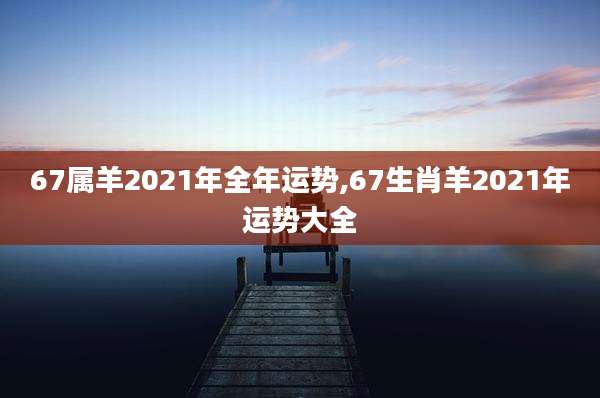 67属羊2021年全年运势,67生肖羊2021年运势大全