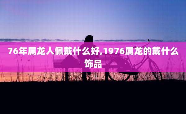 76年属龙人佩戴什么好,1976属龙的戴什么饰品