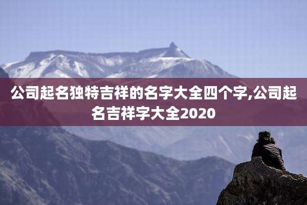公司起名独特吉祥的名字大全四个字,公司起名吉祥字大全2020