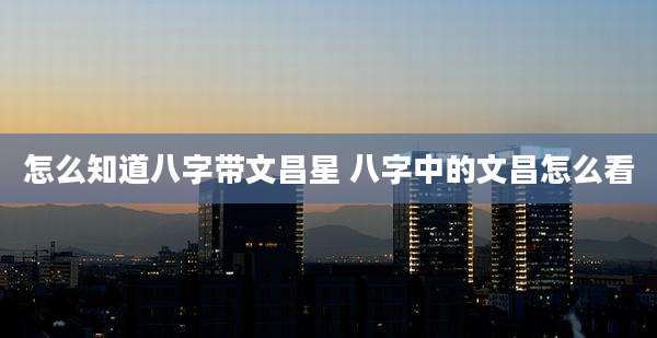 怎么知道八字带文昌星 八字中的文昌怎么看