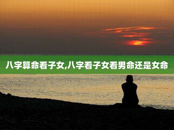 八字算命看子女,八字看子女看男命还是女命