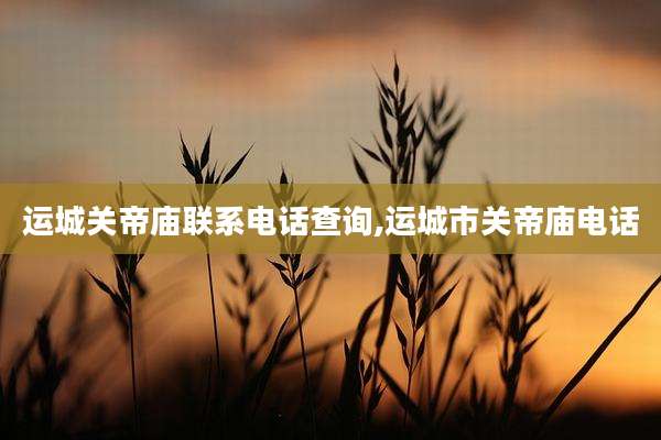 运城关帝庙联系电话查询,运城市关帝庙电话