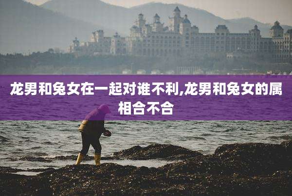 龙男和兔女在一起对谁不利,龙男和兔女的属相合不合