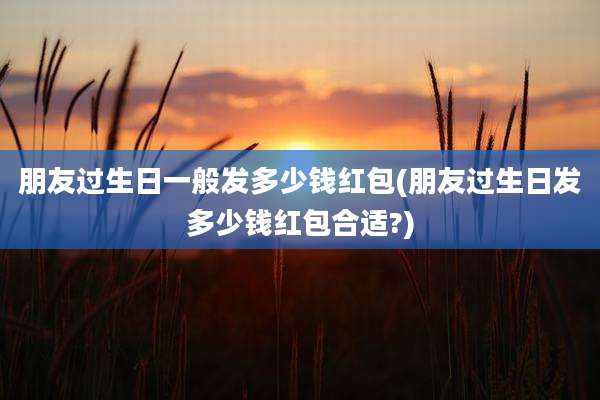 朋友过生日一般发多少钱红包(朋友过生日发多少钱红包合适?)