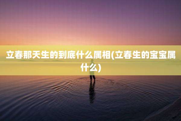 立春那天生的到底什么属相(立春生的宝宝属什么)