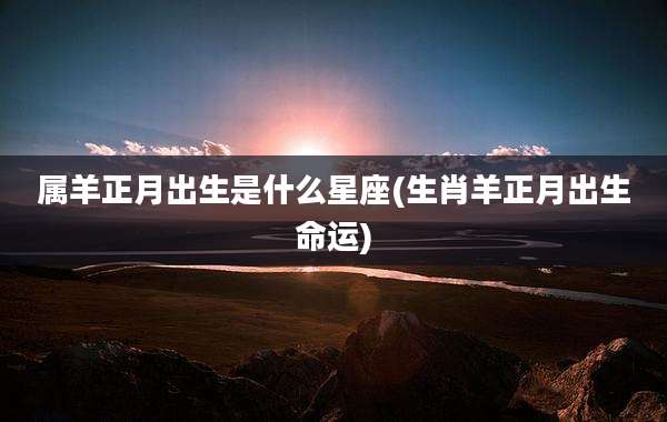 属羊正月出生是什么星座(生肖羊正月出生命运)