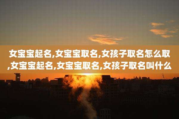 女宝宝起名,女宝宝取名,女孩子取名怎么取,女宝宝起名,女宝宝取名,女孩子取名叫什么