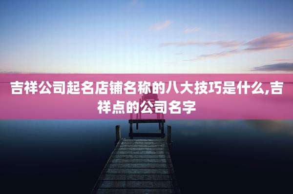 吉祥公司起名店铺名称的八大技巧是什么,吉祥点的公司名字
