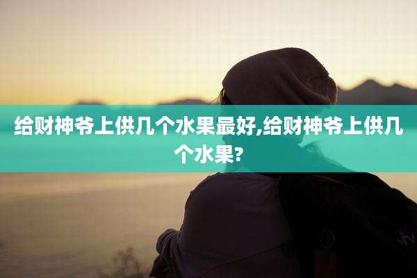 给财神爷上供几个水果最好,给财神爷上供几个水果?