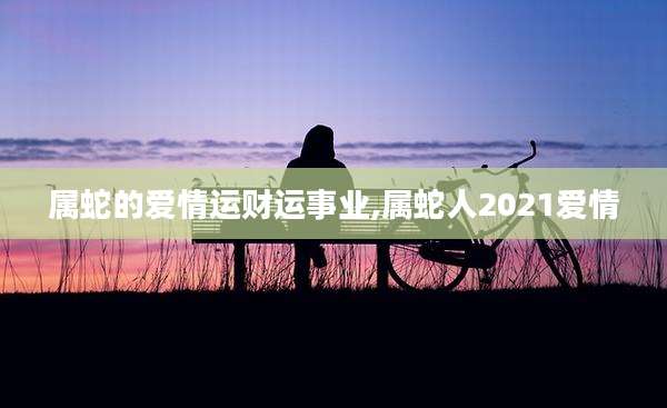 属蛇的爱情运财运事业,属蛇人2021爱情