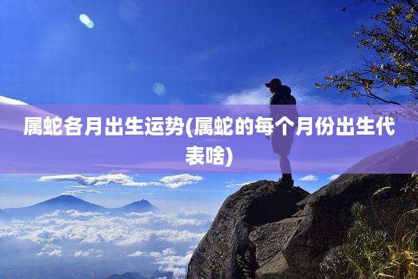 属蛇各月出生运势(属蛇的每个月份出生代表啥)