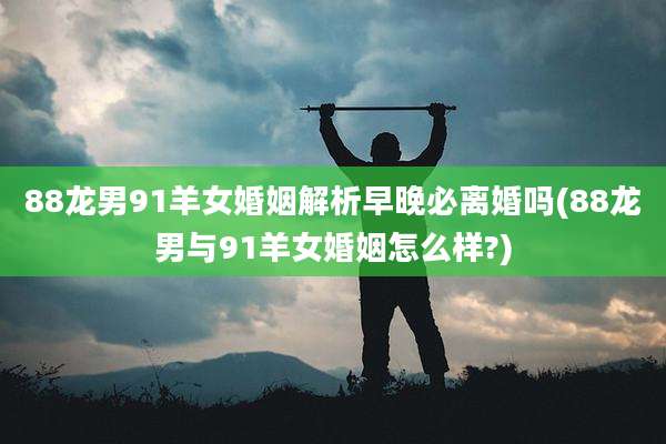 88龙男91羊女婚姻解析早晚必离婚吗(88龙男与91羊女婚姻怎么样?)
