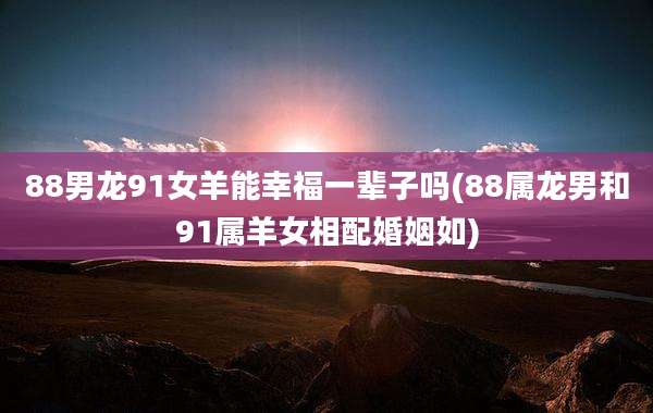 88男龙91女羊能幸福一辈子吗(88属龙男和91属羊女相配婚姻如)