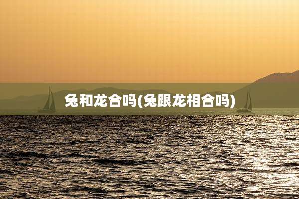 兔和龙合吗(兔跟龙相合吗)