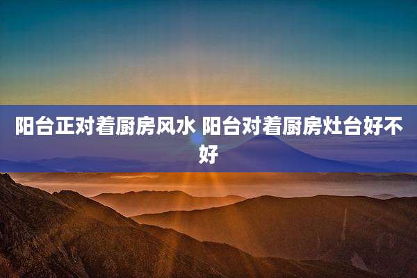 阳台正对着厨房风水 阳台对着厨房灶台好不好