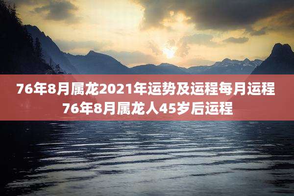 76年8月属龙2021年运势及运程每月运程 76年8月属龙人45岁后运程