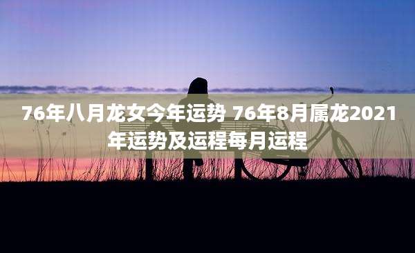 76年八月龙女今年运势 76年8月属龙2021年运势及运程每月运程