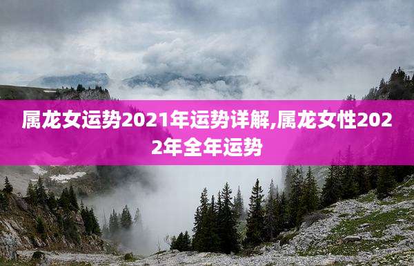 属龙女运势2021年运势详解,属龙女性2022年全年运势
