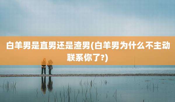 白羊男是直男还是渣男(白羊男为什么不主动联系你了?)