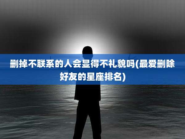 删掉不联系的人会显得不礼貌吗(最爱删除好友的星座排名)