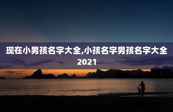 现在小男孩名字大全,小孩名字男孩名字大全2021