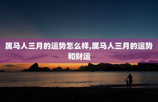 属马人三月的运势怎么样,属马人三月的运势和财运