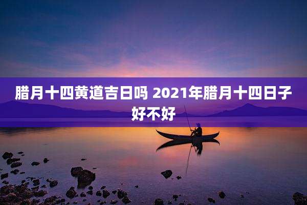 腊月十四黄道吉日吗 2021年腊月十四日子好不好