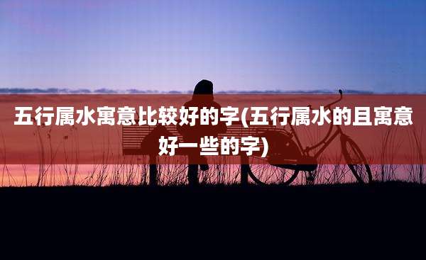 五行属水寓意比较好的字(五行属水的且寓意好一些的字)