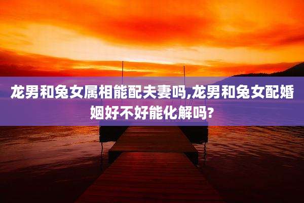 龙男和兔女属相能配夫妻吗,龙男和兔女配婚姻好不好能化解吗?