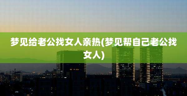 梦见给老公找女人亲热(梦见帮自己老公找女人)