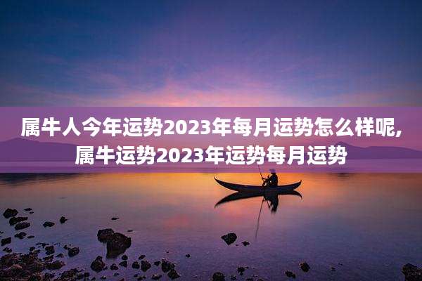 属牛人今年运势2023年每月运势怎么样呢,属牛运势2023年运势每月运势