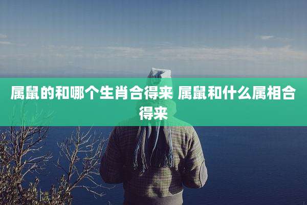 属鼠的和哪个生肖合得来 属鼠和什么属相合得来