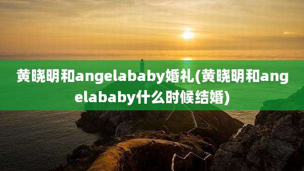 黄晓明和angelababy婚礼(黄晓明和angelababy什么时候结婚)