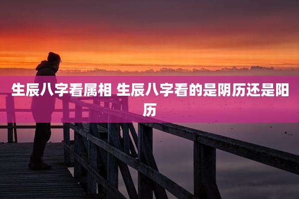 生辰八字看属相 生辰八字看的是阴历还是阳历
