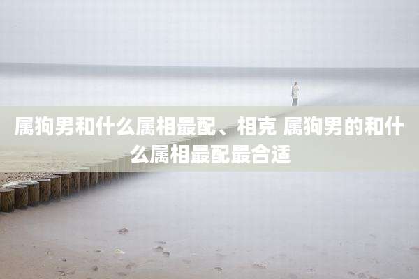 属狗男和什么属相最配、相克 属狗男的和什么属相最配最合适
