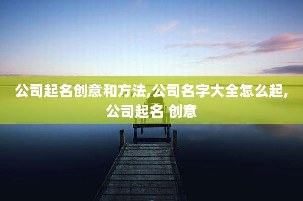 公司起名创意和方法,公司名字大全怎么起,公司起名 创意