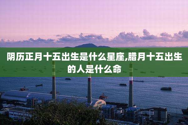 阴历正月十五出生是什么星座,腊月十五出生的人是什么命