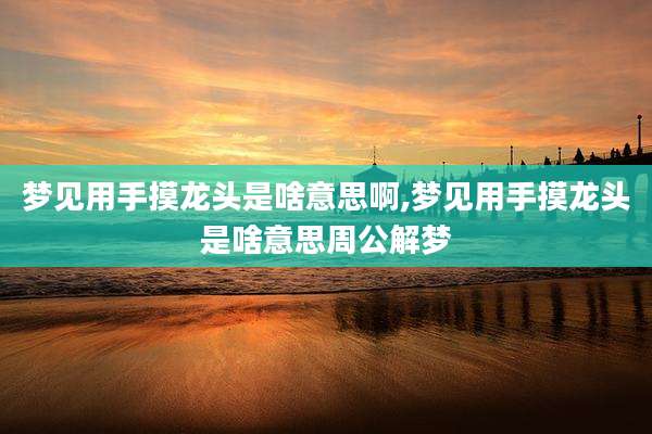 梦见用手摸龙头是啥意思啊,梦见用手摸龙头是啥意思周公解梦