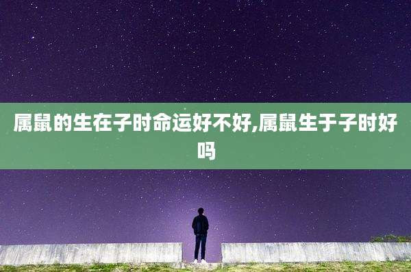 属鼠的生在子时命运好不好,属鼠生于子时好吗