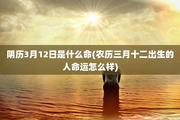 阴历3月12日是什么命(农历三月十二出生的人命运怎么样)