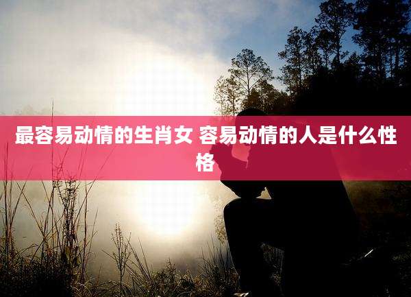 最容易动情的生肖女 容易动情的人是什么性格